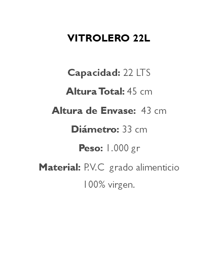 &nbsp;VITROLERO 22L Capacidad: 22 LTS Altura Total: 45 cm Altura de Envase: 43 cm Diámetro: 33 cm Peso: 1.000 gr Material: P.V.C grado alimenticio 100% virgen. 