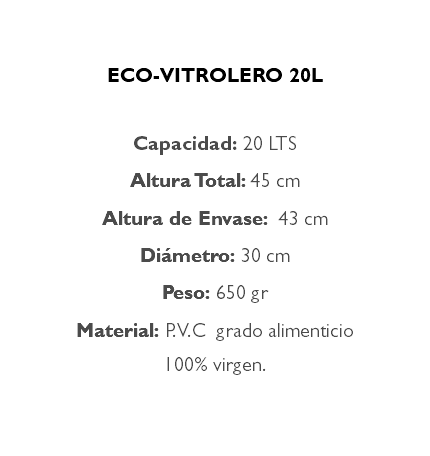 &nbsp;ECO-VITROLERO 20L Capacidad: 20 LTS Altura Total: 45 cm Altura de Envase: 43 cm Diámetro: 30 cm Peso: 650 gr Material: P.V.C grado alimenticio 100% virgen. 