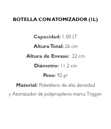 &nbsp;BOTELLA CON ATOMIZADOR (1L) Capacidad: 1.00 LT Altura Total: 26 cm Altura de Envase: 22 cm Diámetro: 11.2 cm Peso: 92 gr Material: Polietileno de alta densidad y Atomizador de polipropileno marca Trigger. 